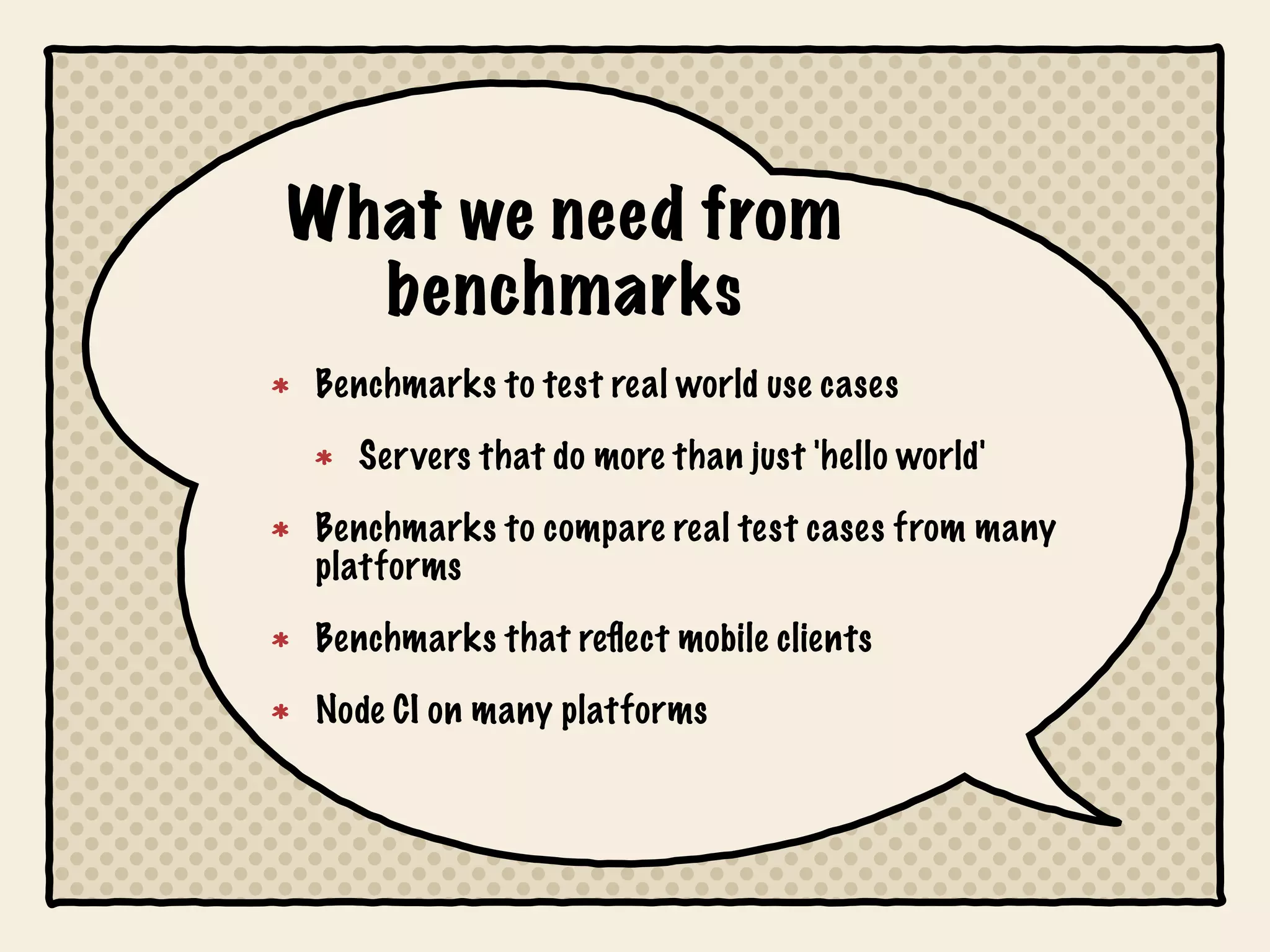 What we need from
  benchmarks
Benchmarks to test real world use cases
  Servers that do more than just 'hello world'
Benchmarks to compare real test cases from many
platforms
Benchmarks that reﬂect mobile clients
Node CI on many platforms
 