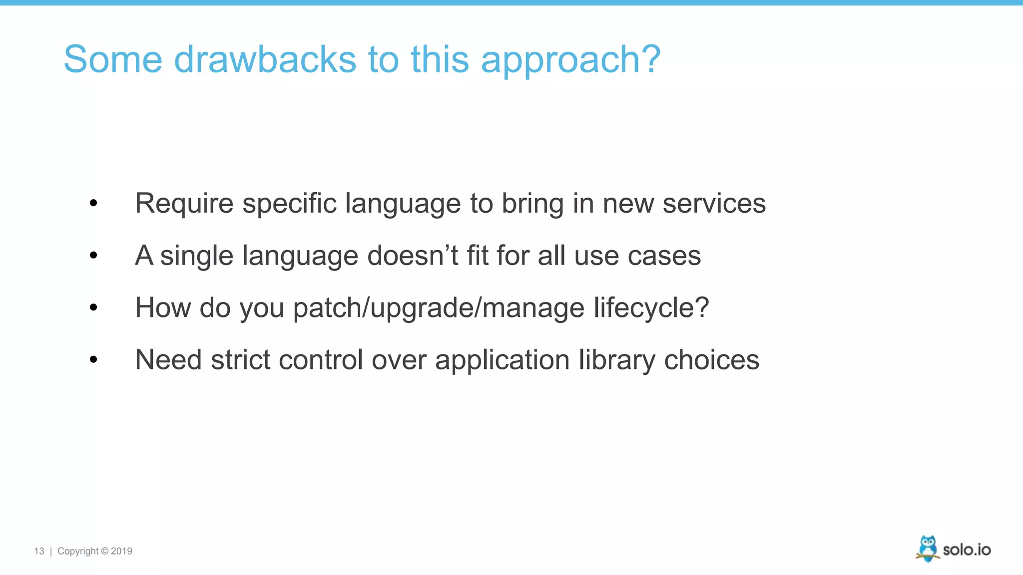 13 | Copyright © 2019
• Require specific language to bring in new services
• A single language doesn’t fit for all use cases
• How do you patch/upgrade/manage lifecycle?
• Need strict control over application library choices
Some drawbacks to this approach?
 