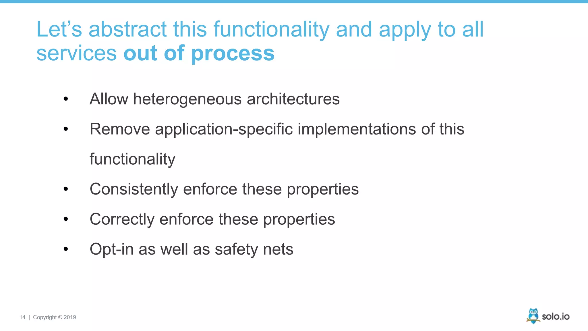 14 | Copyright © 2019
Let’s abstract this functionality and apply to all
services out of process
• Allow heterogeneous architectures
• Remove application-specific implementations of this
functionality
• Consistently enforce these properties
• Correctly enforce these properties
• Opt-in as well as safety nets
 