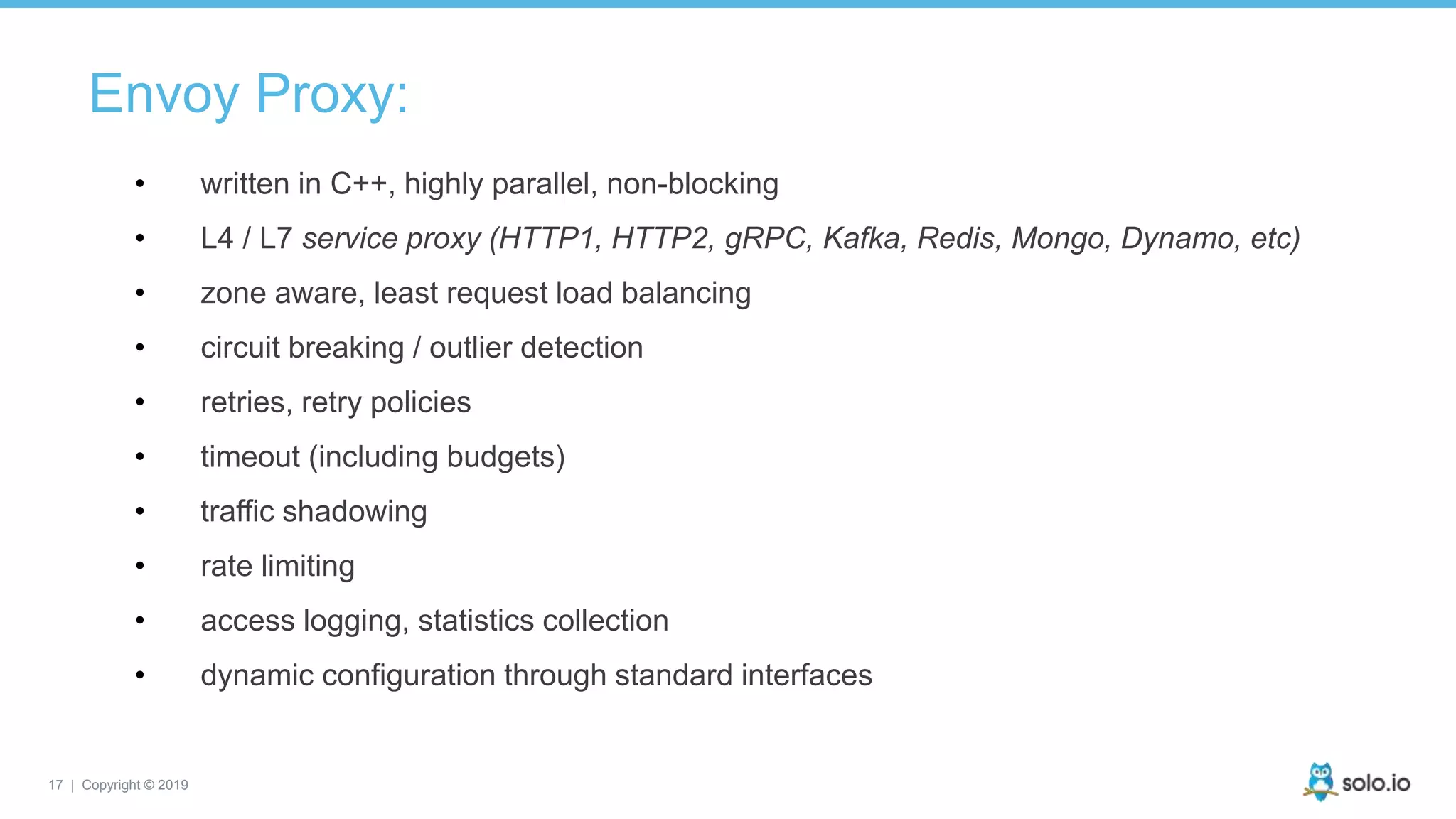17 | Copyright © 2019
Envoy Proxy:
• written in C++, highly parallel, non-blocking
• L4 / L7 service proxy (HTTP1, HTTP2, gRPC, Kafka, Redis, Mongo, Dynamo, etc)
• zone aware, least request load balancing
• circuit breaking / outlier detection
• retries, retry policies
• timeout (including budgets)
• traffic shadowing
• rate limiting
• access logging, statistics collection
• dynamic configuration through standard interfaces
 