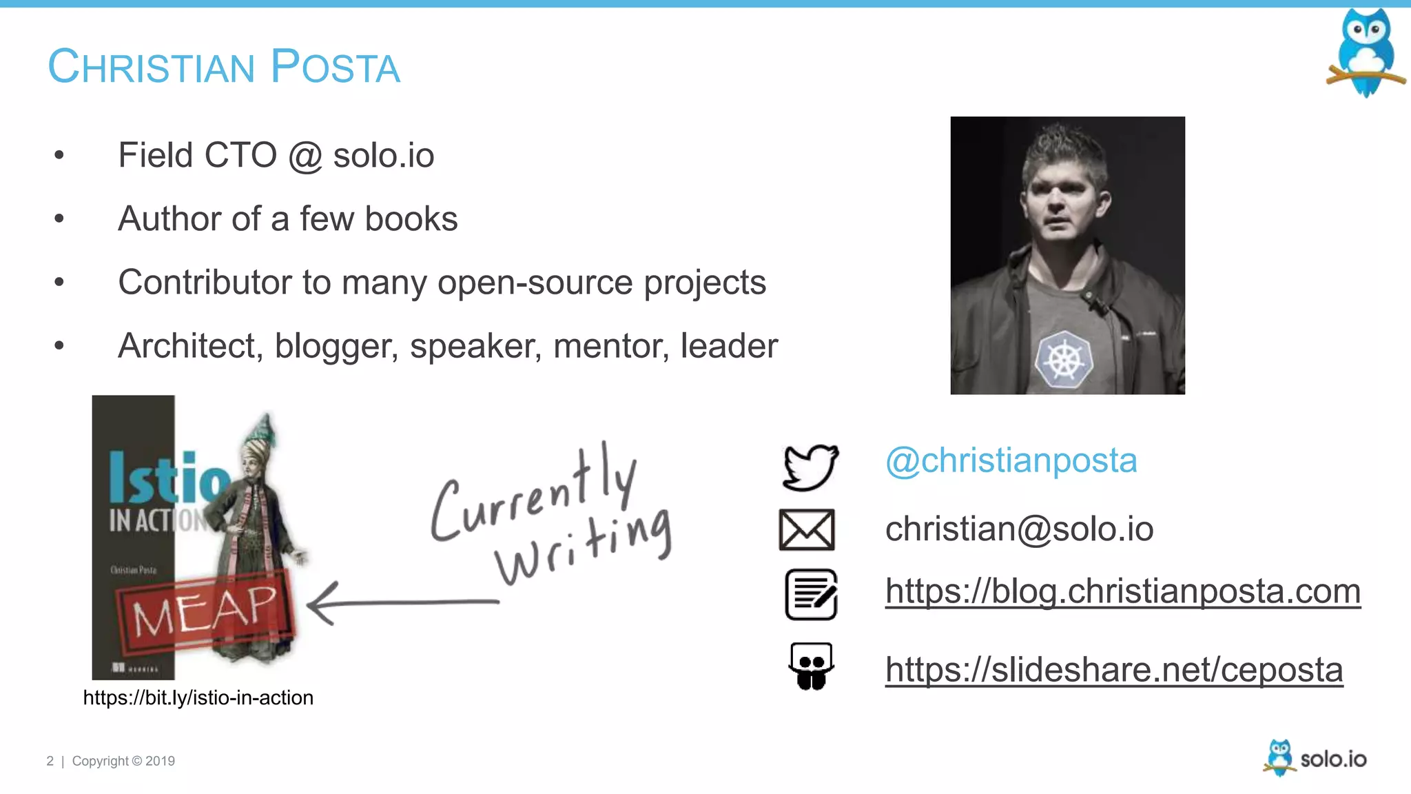 2 | Copyright © 2019
CHRISTIAN POSTA
• Field CTO @ solo.io
• Author of a few books
• Contributor to many open-source projects
• Architect, blogger, speaker, mentor, leader
https://bit.ly/istio-in-action
@christianposta
christian@solo.io
https://blog.christianposta.com
https://slideshare.net/ceposta
 