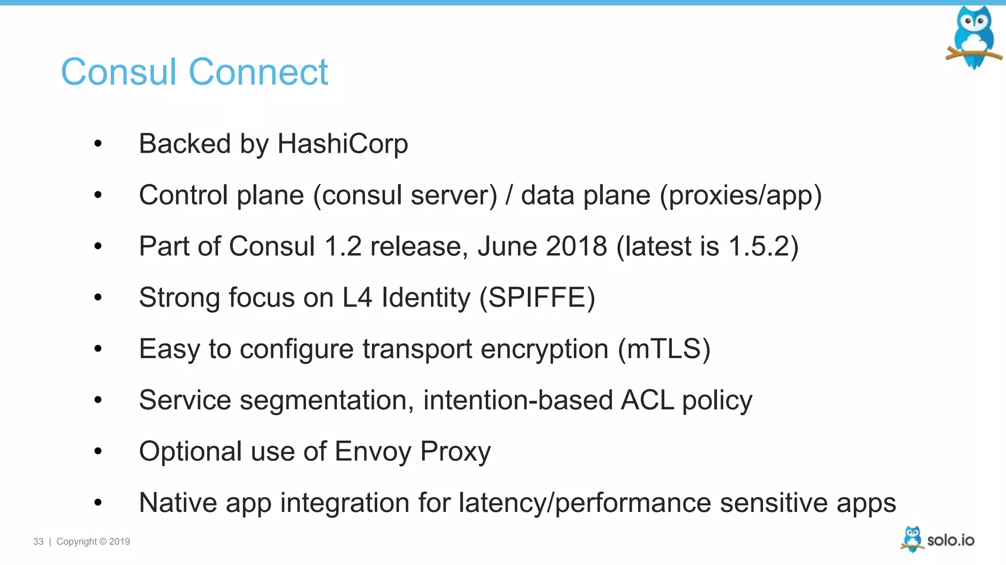 33 | Copyright © 2019
Consul Connect
• Backed by HashiCorp
• Control plane (consul server) / data plane (proxies/app)
• Part of Consul 1.2 release, June 2018 (latest is 1.5.2)
• Strong focus on L4 Identity (SPIFFE)
• Easy to configure transport encryption (mTLS)
• Service segmentation, intention-based ACL policy
• Optional use of Envoy Proxy
• Native app integration for latency/performance sensitive apps
 