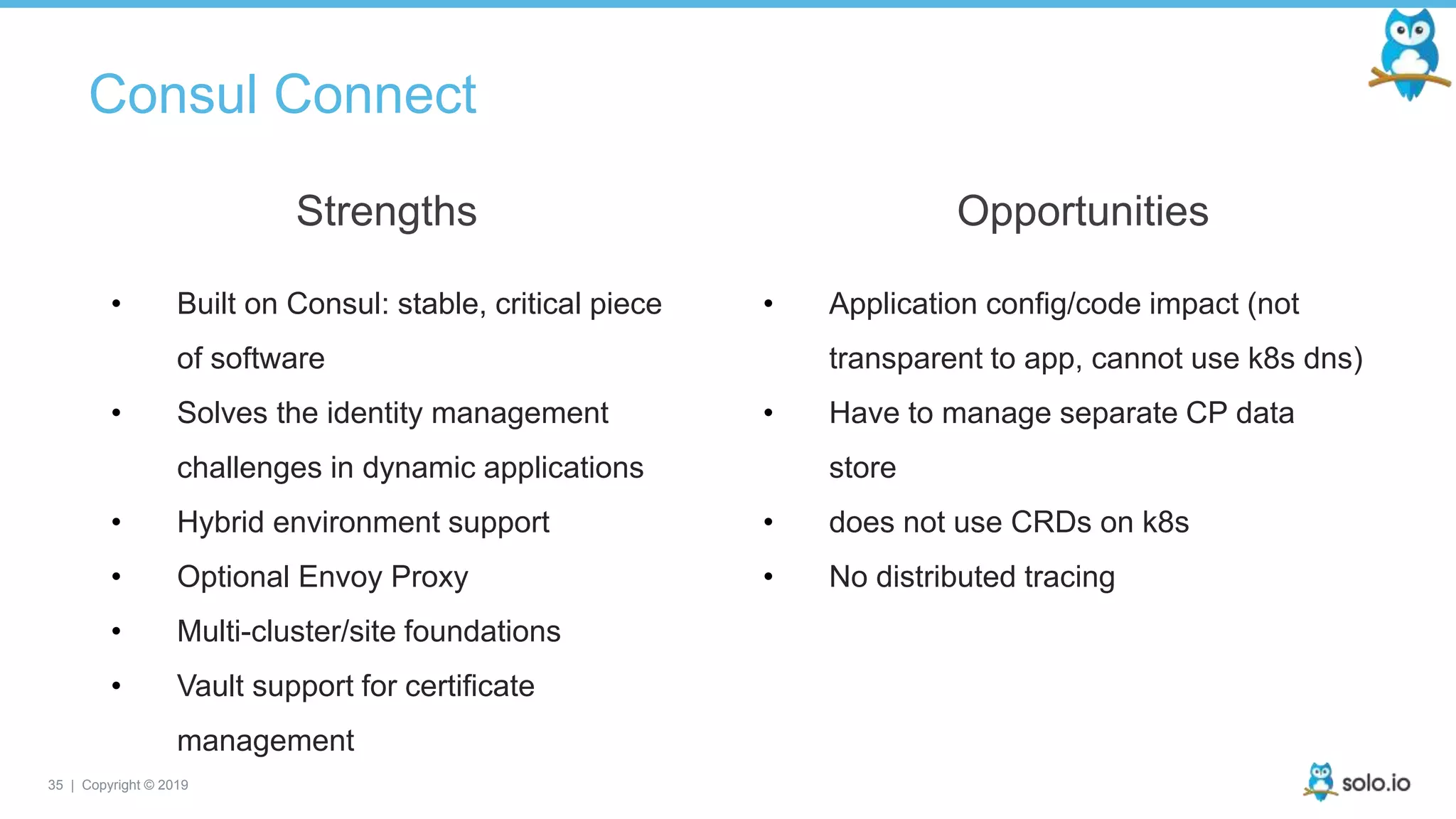 35 | Copyright © 2019
Consul Connect
• Built on Consul: stable, critical piece
of software
• Solves the identity management
challenges in dynamic applications
• Hybrid environment support
• Optional Envoy Proxy
• Multi-cluster/site foundations
• Vault support for certificate
management
Strengths
• Application config/code impact (not
transparent to app, cannot use k8s dns)
• Have to manage separate CP data
store
• does not use CRDs on k8s
• No distributed tracing
Opportunities
 