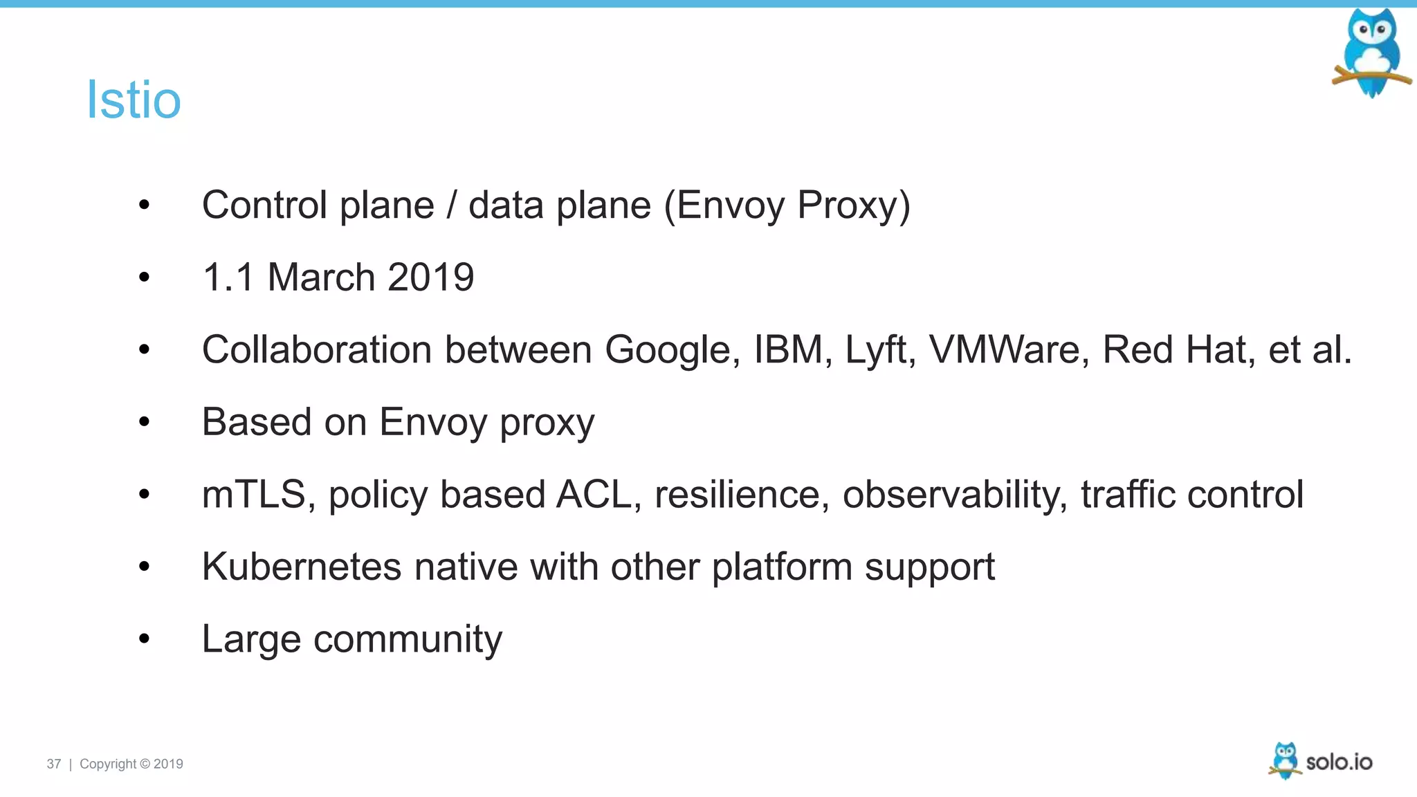 37 | Copyright © 2019
Istio
• Control plane / data plane (Envoy Proxy)
• 1.1 March 2019
• Collaboration between Google, IBM, Lyft, VMWare, Red Hat, et al.
• Based on Envoy proxy
• mTLS, policy based ACL, resilience, observability, traffic control
• Kubernetes native with other platform support
• Large community
 