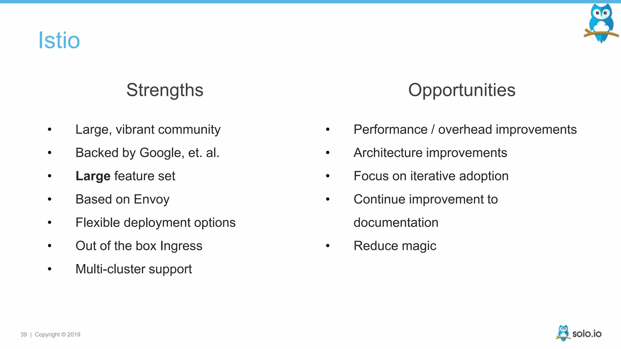 39 | Copyright © 2019
Istio
• Large, vibrant community
• Backed by Google, et. al.
• Large feature set
• Based on Envoy
• Flexible deployment options
• Out of the box Ingress
• Multi-cluster support
Strengths
• Performance / overhead improvements
• Architecture improvements
• Focus on iterative adoption
• Continue improvement to
documentation
• Reduce magic
Opportunities
 