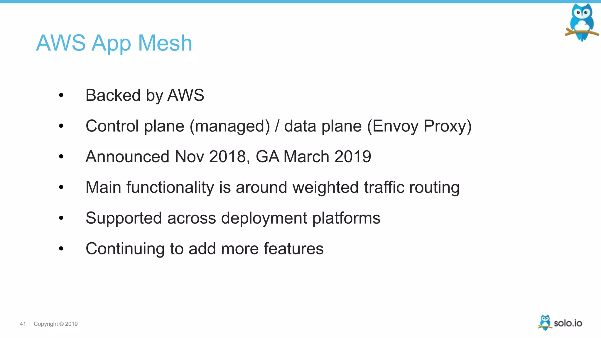 41 | Copyright © 2019
AWS App Mesh
• Backed by AWS
• Control plane (managed) / data plane (Envoy Proxy)
• Announced Nov 2018, GA March 2019
• Main functionality is around weighted traffic routing
• Supported across deployment platforms
• Continuing to add more features
 