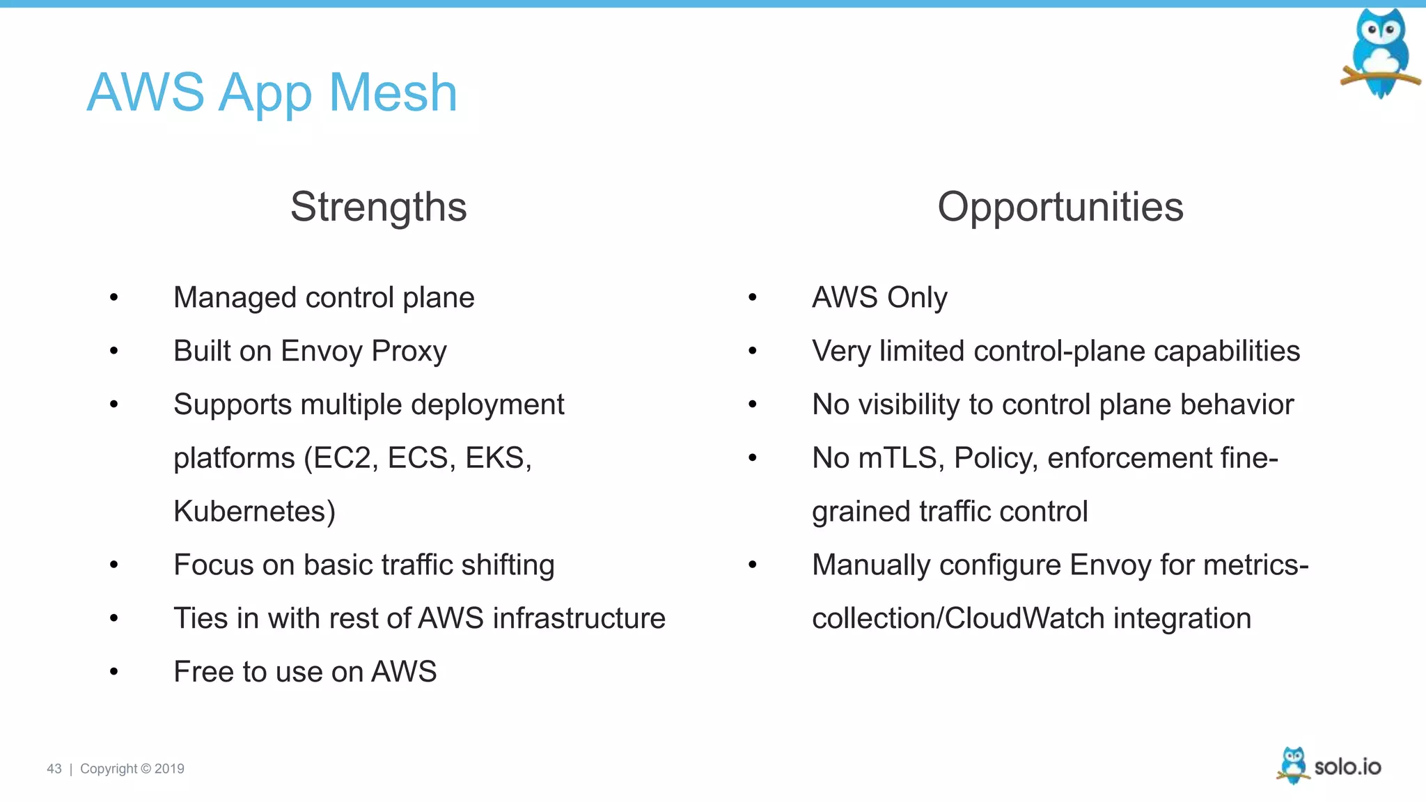 43 | Copyright © 2019
AWS App Mesh
• Managed control plane
• Built on Envoy Proxy
• Supports multiple deployment
platforms (EC2, ECS, EKS,
Kubernetes)
• Focus on basic traffic shifting
• Ties in with rest of AWS infrastructure
• Free to use on AWS
Strengths
• AWS Only
• Very limited control-plane capabilities
• No visibility to control plane behavior
• No mTLS, Policy, enforcement fine-
grained traffic control
• Manually configure Envoy for metrics-
collection/CloudWatch integration
Opportunities
 