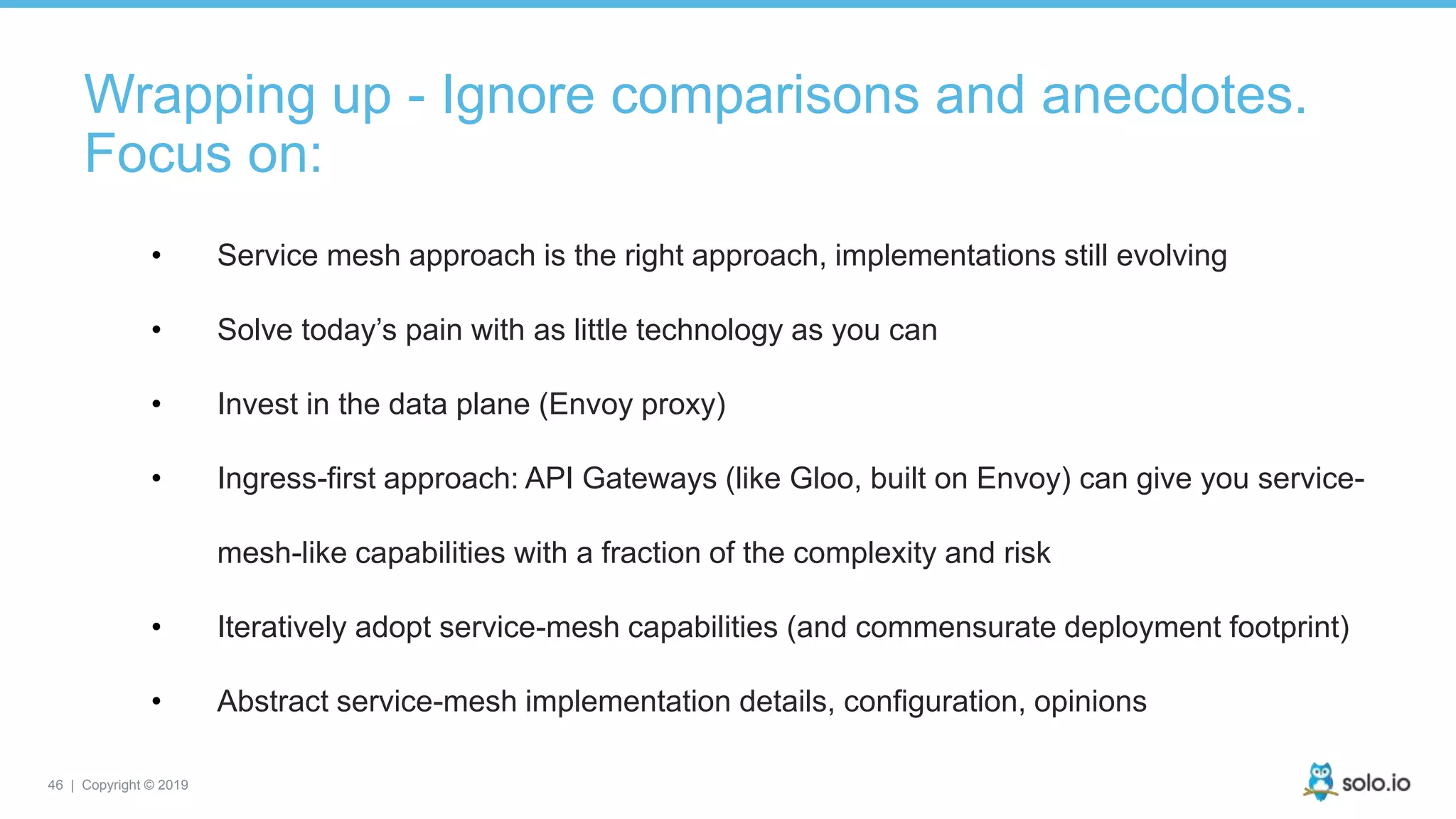46 | Copyright © 2019
Wrapping up - Ignore comparisons and anecdotes.
Focus on:
• Service mesh approach is the right approach, implementations still evolving
• Solve today’s pain with as little technology as you can
• Invest in the data plane (Envoy proxy)
• Ingress-first approach: API Gateways (like Gloo, built on Envoy) can give you service-
mesh-like capabilities with a fraction of the complexity and risk
• Iteratively adopt service-mesh capabilities (and commensurate deployment footprint)
• Abstract service-mesh implementation details, configuration, opinions
 