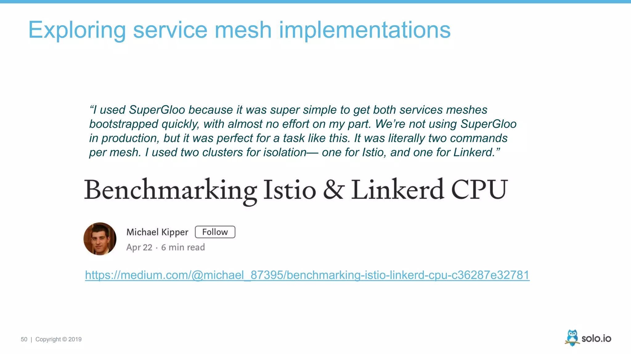 50 | Copyright © 2019
Exploring service mesh implementations
“I used SuperGloo because it was super simple to get both services meshes
bootstrapped quickly, with almost no effort on my part. We’re not using SuperGloo
in production, but it was perfect for a task like this. It was literally two commands
per mesh. I used two clusters for isolation— one for Istio, and one for Linkerd.”
https://medium.com/@michael_87395/benchmarking-istio-linkerd-cpu-c36287e32781
 