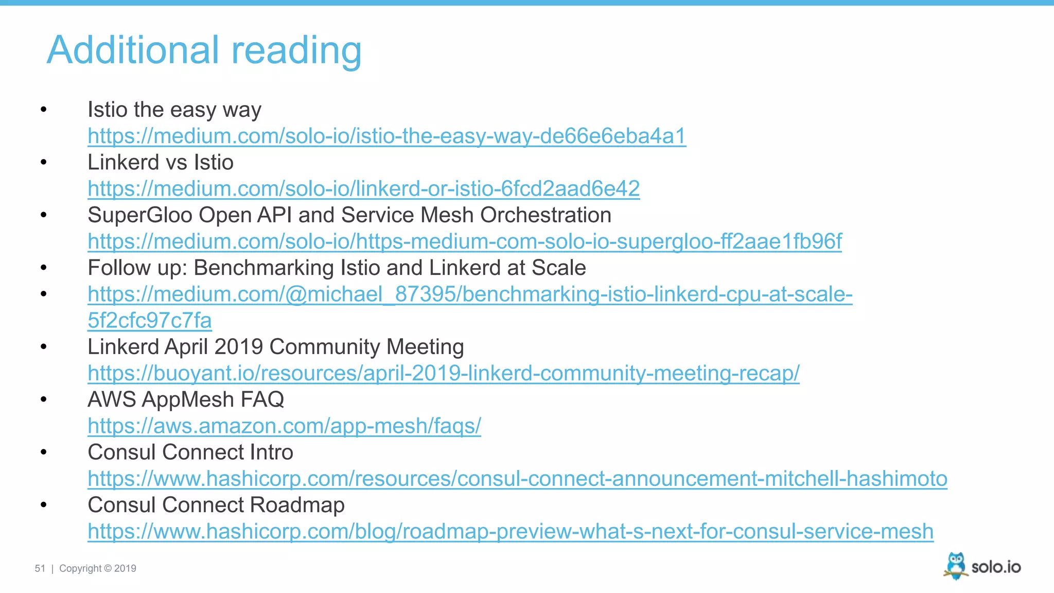 51 | Copyright © 2019
Additional reading
• Istio the easy way
https://medium.com/solo-io/istio-the-easy-way-de66e6eba4a1
• Linkerd vs Istio
https://medium.com/solo-io/linkerd-or-istio-6fcd2aad6e42
• SuperGloo Open API and Service Mesh Orchestration
https://medium.com/solo-io/https-medium-com-solo-io-supergloo-ff2aae1fb96f
• Follow up: Benchmarking Istio and Linkerd at Scale
• https://medium.com/@michael_87395/benchmarking-istio-linkerd-cpu-at-scale-
5f2cfc97c7fa
• Linkerd April 2019 Community Meeting
https://buoyant.io/resources/april-2019-linkerd-community-meeting-recap/
• AWS AppMesh FAQ
https://aws.amazon.com/app-mesh/faqs/
• Consul Connect Intro
https://www.hashicorp.com/resources/consul-connect-announcement-mitchell-hashimoto
• Consul Connect Roadmap
https://www.hashicorp.com/blog/roadmap-preview-what-s-next-for-consul-service-mesh
 