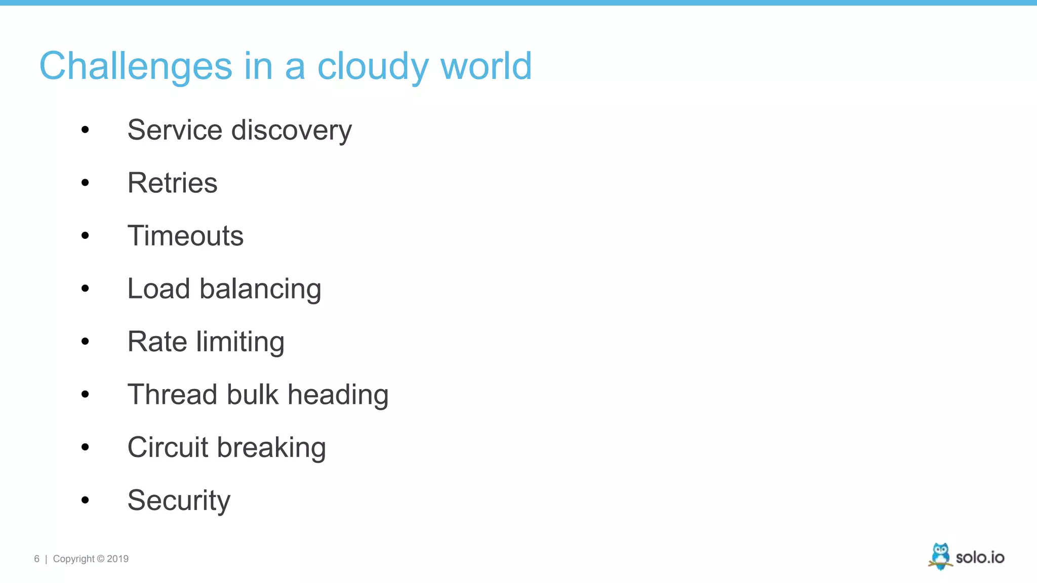 6 | Copyright © 2019
Challenges in a cloudy world
• Service discovery
• Retries
• Timeouts
• Load balancing
• Rate limiting
• Thread bulk heading
• Circuit breaking
• Security
 
