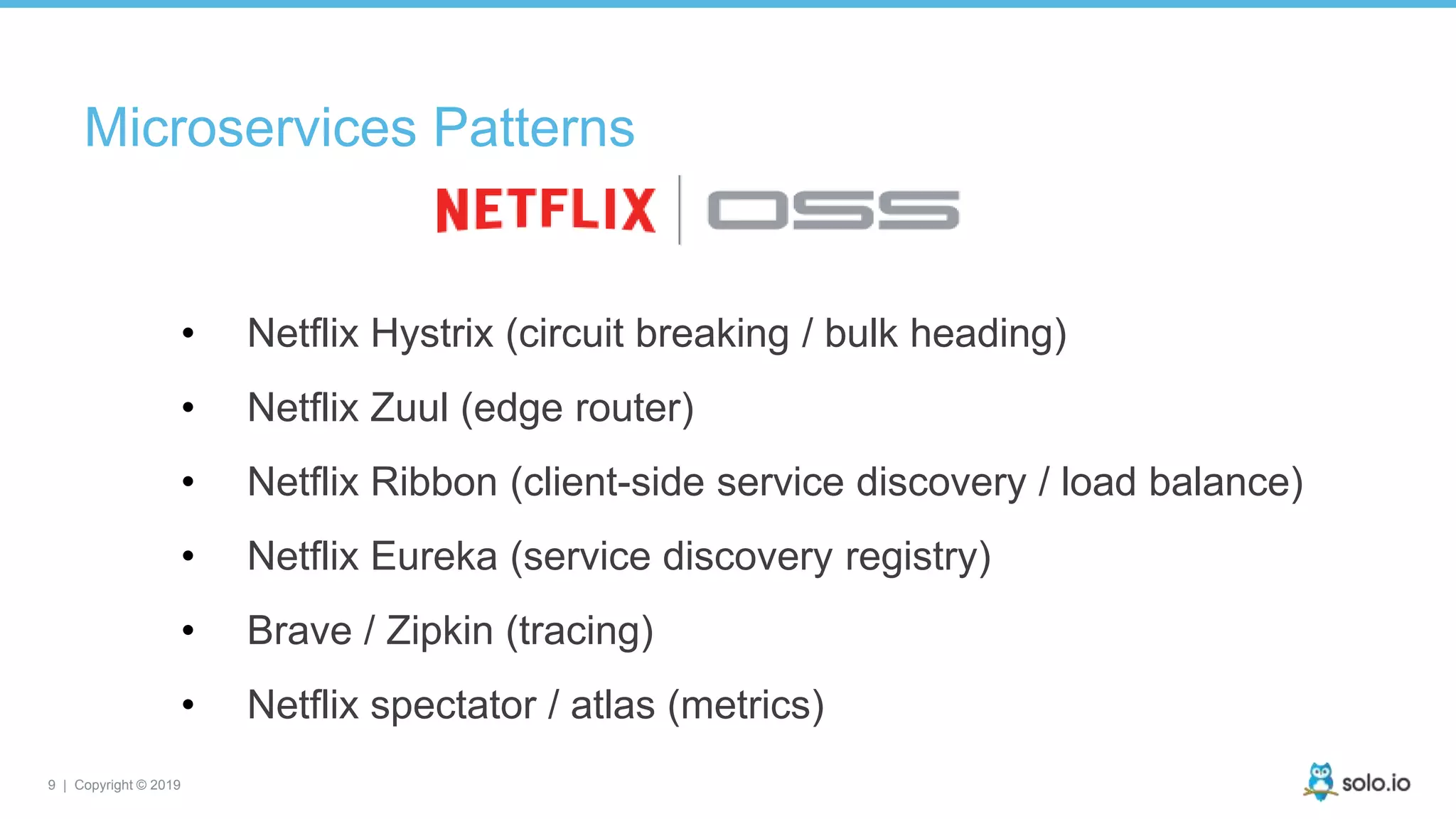 9 | Copyright © 2019
• Netflix Hystrix (circuit breaking / bulk heading)
• Netflix Zuul (edge router)
• Netflix Ribbon (client-side service discovery / load balance)
• Netflix Eureka (service discovery registry)
• Brave / Zipkin (tracing)
• Netflix spectator / atlas (metrics)
Microservices Patterns
 