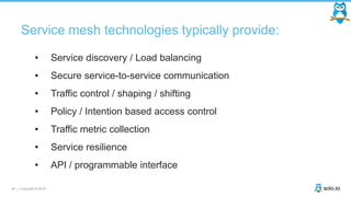 26 | Copyright © 2019
Service mesh technologies typically provide:
• Service discovery / Load balancing
• Secure service-to-service communication
• Traffic control / shaping / shifting
• Policy / Intention based access control
• Traffic metric collection
• Service resilience
• API / programmable interface
 