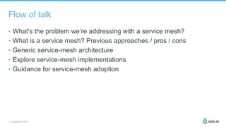 3 | Copyright © 2019
Flow of talk
• What’s the problem we’re addressing with a service mesh?
• What is a service mesh? Previous approaches / pros / cons
• Generic service-mesh architecture
• Explore service-mesh implementations
• Guidance for service-mesh adoption
 