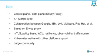 37 | Copyright © 2019
Istio
• Control plane / data plane (Envoy Proxy)
• 1.1 March 2019
• Collaboration between Google, IBM, Lyft, VMWare, Red Hat, et al.
• Based on Envoy proxy
• mTLS, policy based ACL, resilience, observability, traffic control
• Kubernetes native with other platform support
• Large community
 