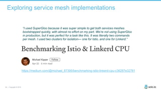 50 | Copyright © 2019
Exploring service mesh implementations
“I used SuperGloo because it was super simple to get both services meshes
bootstrapped quickly, with almost no effort on my part. We’re not using SuperGloo
in production, but it was perfect for a task like this. It was literally two commands
per mesh. I used two clusters for isolation— one for Istio, and one for Linkerd.”
https://medium.com/@michael_87395/benchmarking-istio-linkerd-cpu-c36287e32781
 