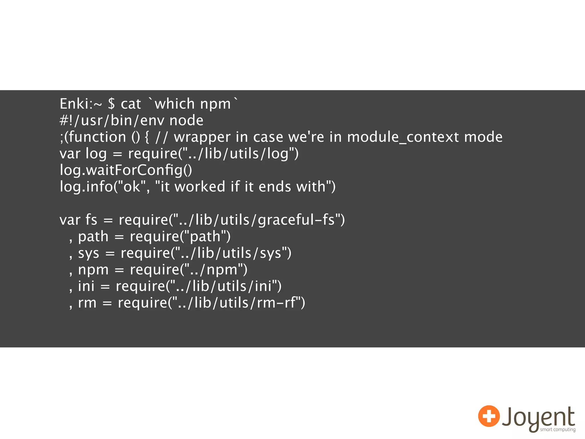 Enki:~ $ cat `which npm`
#!/usr/bin/env node
;(function () { // wrapper in case we're in module_context mode
var log = require("../lib/utils/log")
log.waitForConﬁg()
log.info("ok", "it worked if it ends with")

var fs = require("../lib/utils/graceful-fs")
 , path = require("path")
 , sys = require("../lib/utils/sys")
 , npm = require("../npm")
 , ini = require("../lib/utils/ini")
 , rm = require("../lib/utils/rm-rf")
 