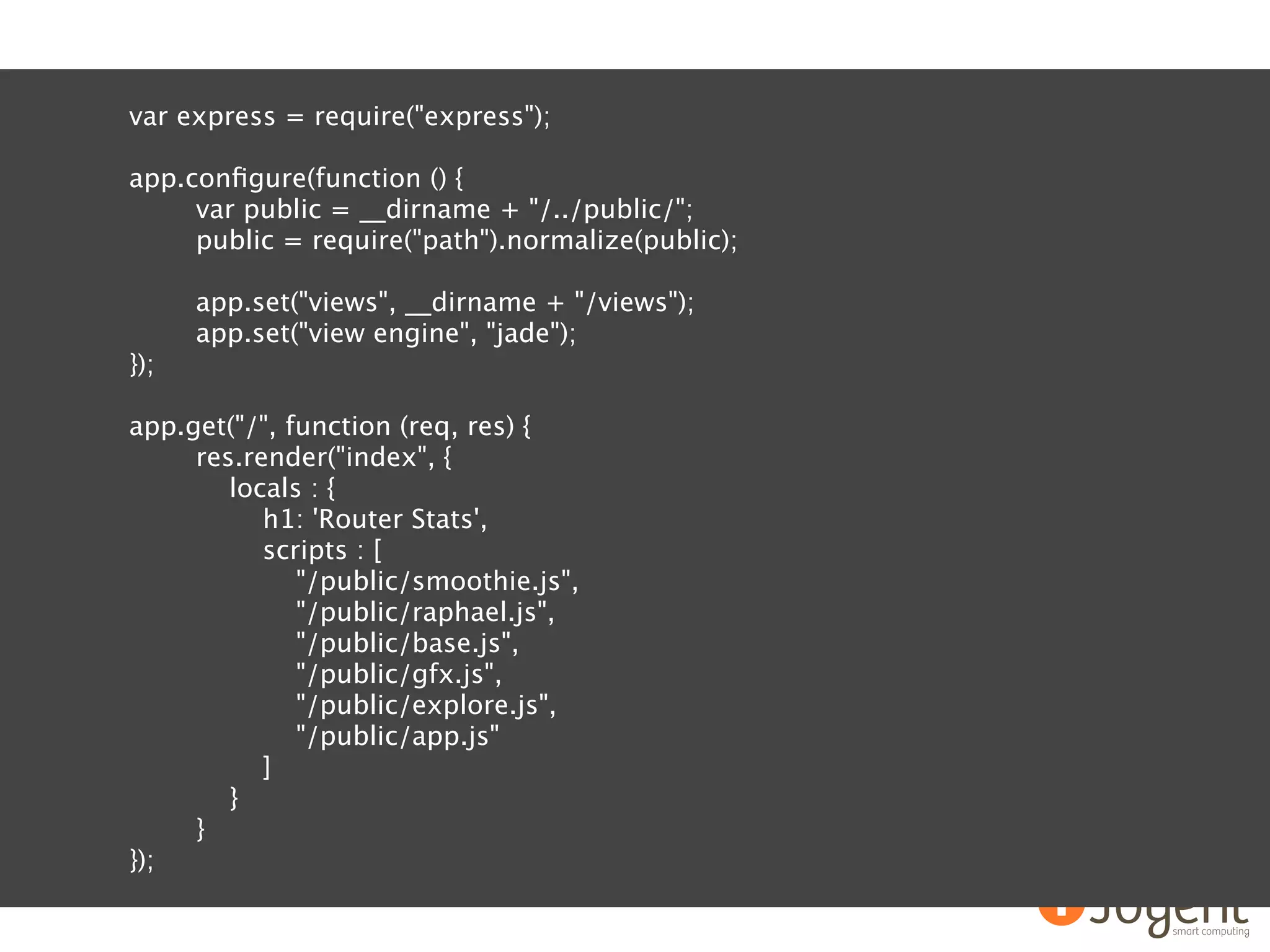 var express = require("express");

app.conﬁgure(function () {
     var public = __dirname + "/../public/";
     public = require("path").normalize(public);

      app.set("views", __dirname + "/views");
      app.set("view engine", "jade");
});

app.get("/", function (req, res) {
     res.render("index", {
        locals : {
           h1: 'Router Stats',
           scripts : [
              "/public/smoothie.js",
              "/public/raphael.js",
              "/public/base.js",
              "/public/gfx.js",
              "/public/explore.js",
              "/public/app.js"
           ]
        }
     }
});
 