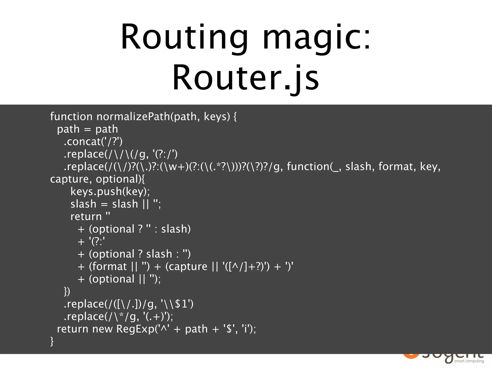 Routing magic:
                Router.js
function normalizePath(path, keys) {
  path = path
   .concat('/?')
   .replace(//(/g, '(?:/')
   .replace(/(/)?(.)?:(w+)(?:((.*?)))?(?)?/g, function(_, slash, format, key,
capture, optional){
     keys.push(key);
     slash = slash || '';
     return ''
      + (optional ? '' : slash)
      + '(?:'
      + (optional ? slash : '')
      + (format || '') + (capture || '([^/]+?)') + ')'
      + (optional || '');
   })
   .replace(/([/.])/g, '$1')
   .replace(/*/g, '(.+)');
  return new RegExp('^' + path + '$', 'i');
}
 