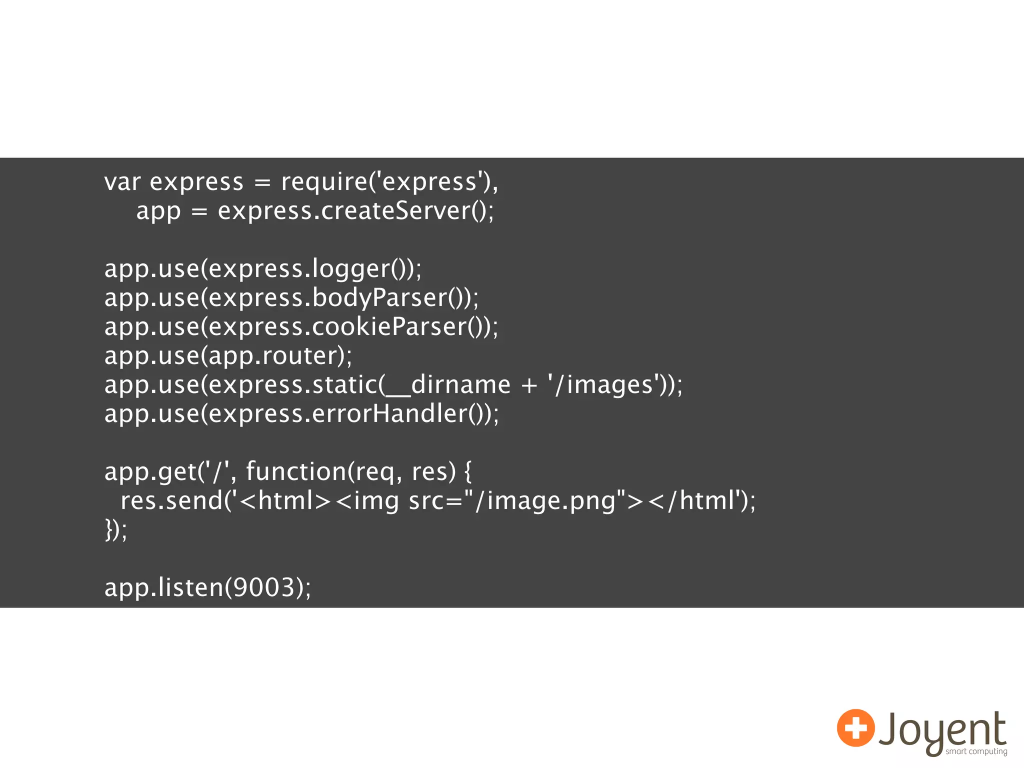 var express = require('express'),
  app = express.createServer();

app.use(express.logger());
app.use(express.bodyParser());
app.use(express.cookieParser());
app.use(app.router);
app.use(express.static(__dirname + '/images'));
app.use(express.errorHandler());

app.get('/', function(req, res) {
  res.send('<html><img src="/image.png"></html');
});

app.listen(9003);
 