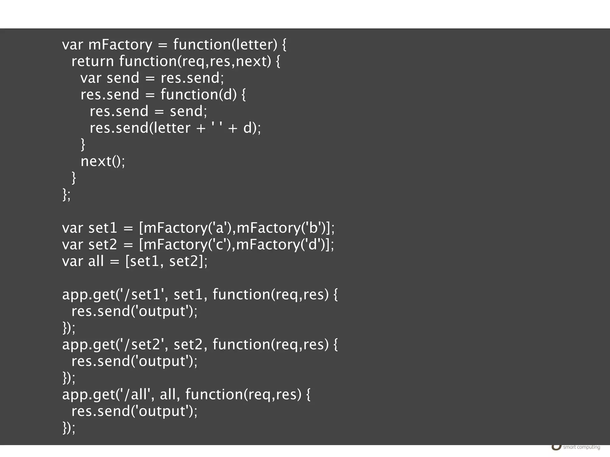 var mFactory = function(letter) {
  return function(req,res,next) {
    var send = res.send;
    res.send = function(d) {
      res.send = send;
      res.send(letter + ' ' + d);
    }
    next();
  }
};

var set1 = [mFactory('a'),mFactory('b')];
var set2 = [mFactory('c'),mFactory('d')];
var all = [set1, set2];

app.get('/set1', set1, function(req,res) {
  res.send('output');
});
app.get('/set2', set2, function(req,res) {
  res.send('output');
});
app.get('/all', all, function(req,res) {
  res.send('output');
});
 