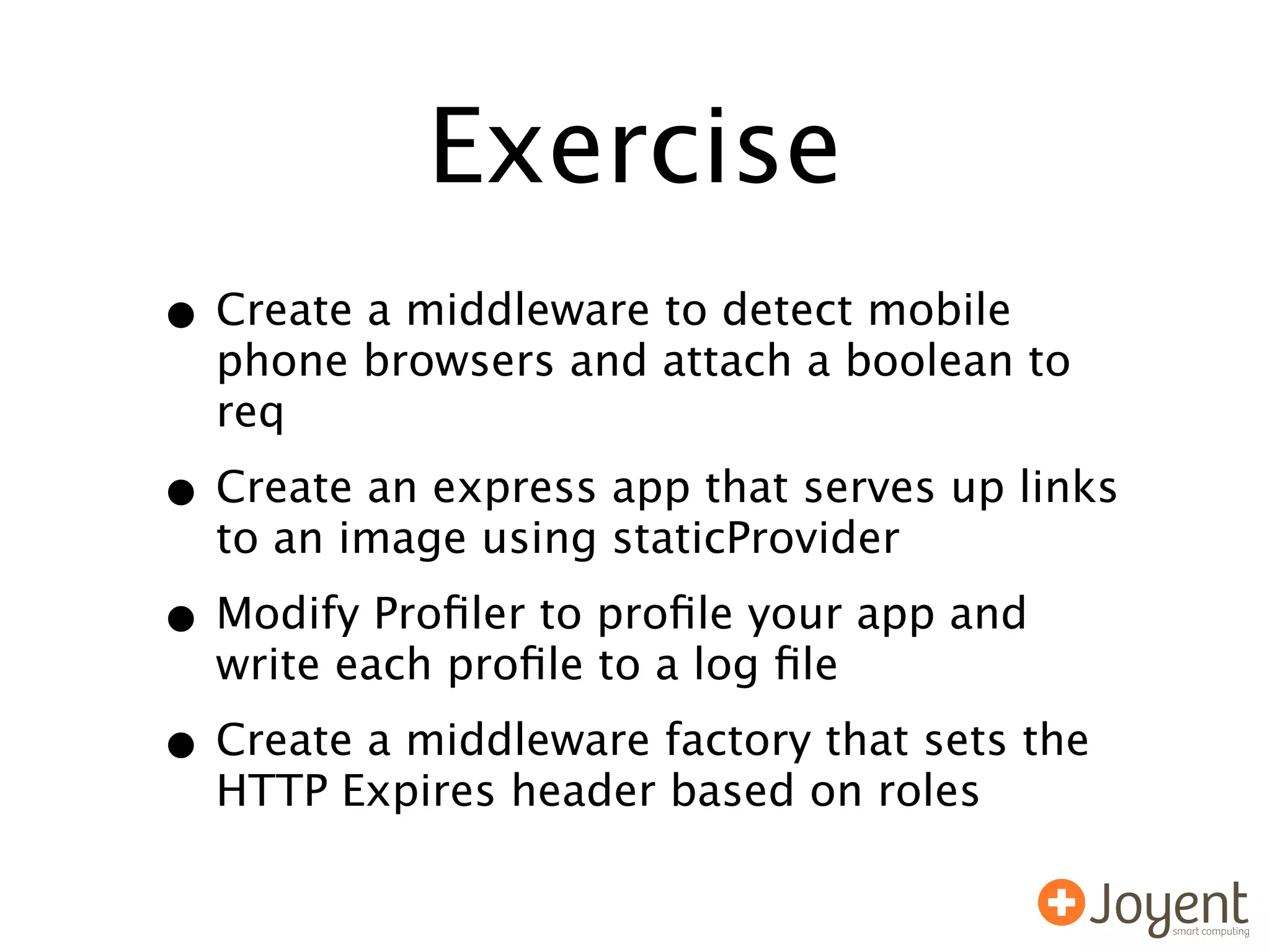 Exercise
• Create a middleware to detect mobile
  phone browsers and attach a boolean to
  req

• Create an express app that serves up links
  to an image using staticProvider

• Modify Proﬁler to proﬁle your app and
  write each proﬁle to a log ﬁle

• Create a middleware factory that sets the
  HTTP Expires header based on roles
 