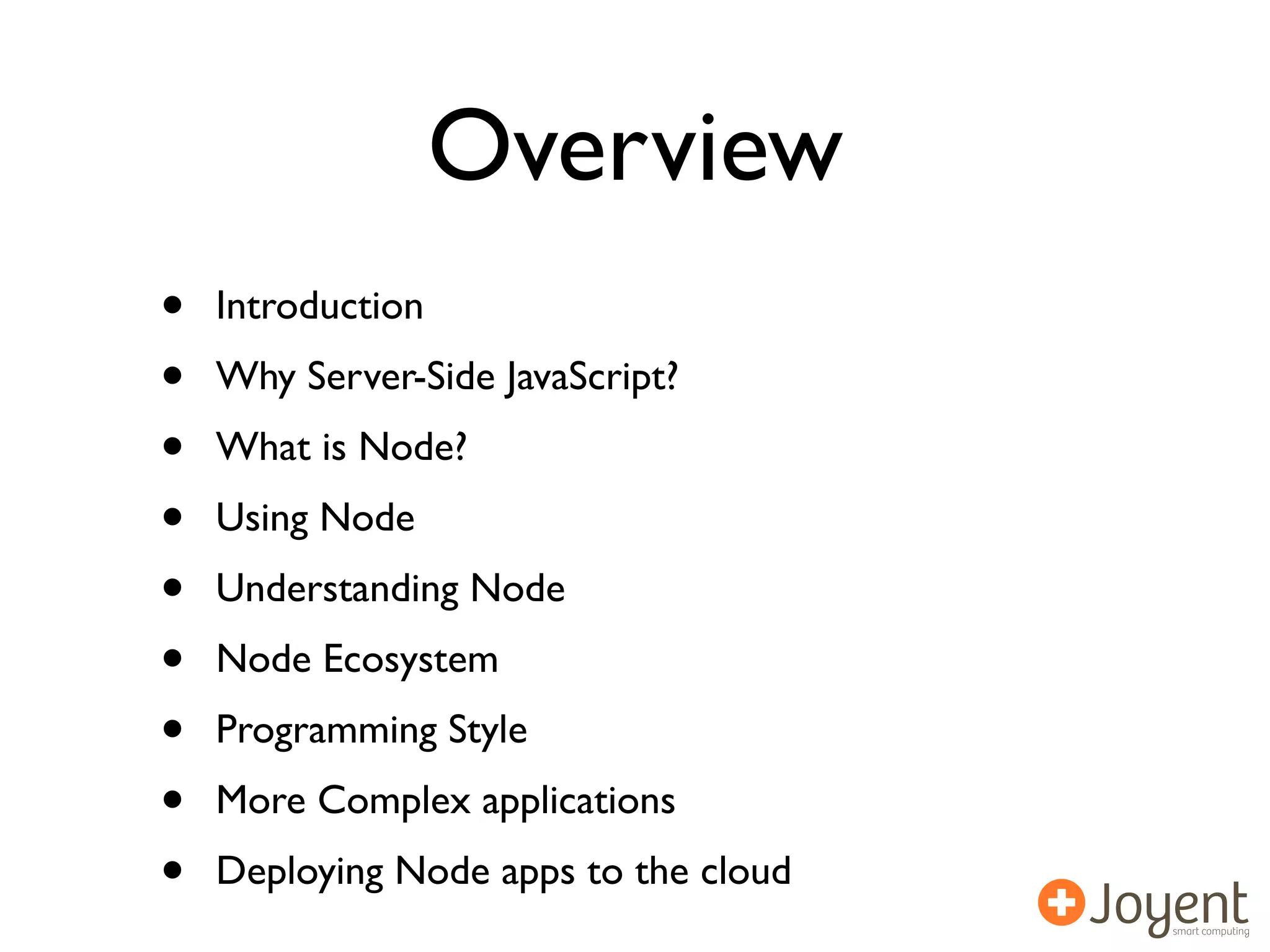 Overview
•   Introduction
•   Why Server-Side JavaScript?
•   What is Node?
•   Using Node
•   Understanding Node
•   Node Ecosystem
•   Programming Style
•   More Complex applications
•   Deploying Node apps to the cloud
 