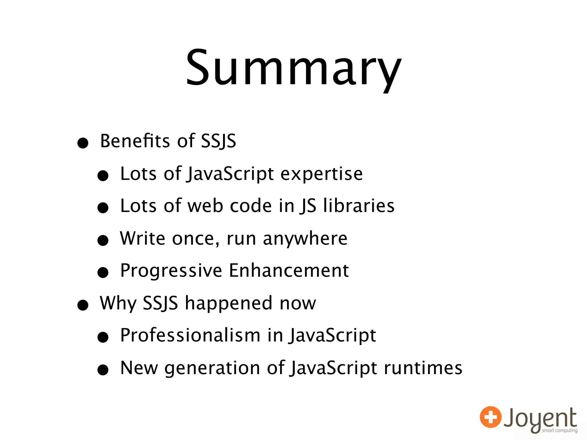 Summary
• Beneﬁts of SSJS
 • Lots of JavaScript expertise
 • Lots of web code in JS libraries
 • Write once, run anywhere
 • Progressive Enhancement
• Why SSJS happened now
 • Professionalism in JavaScript
 • New generation of JavaScript runtimes
 