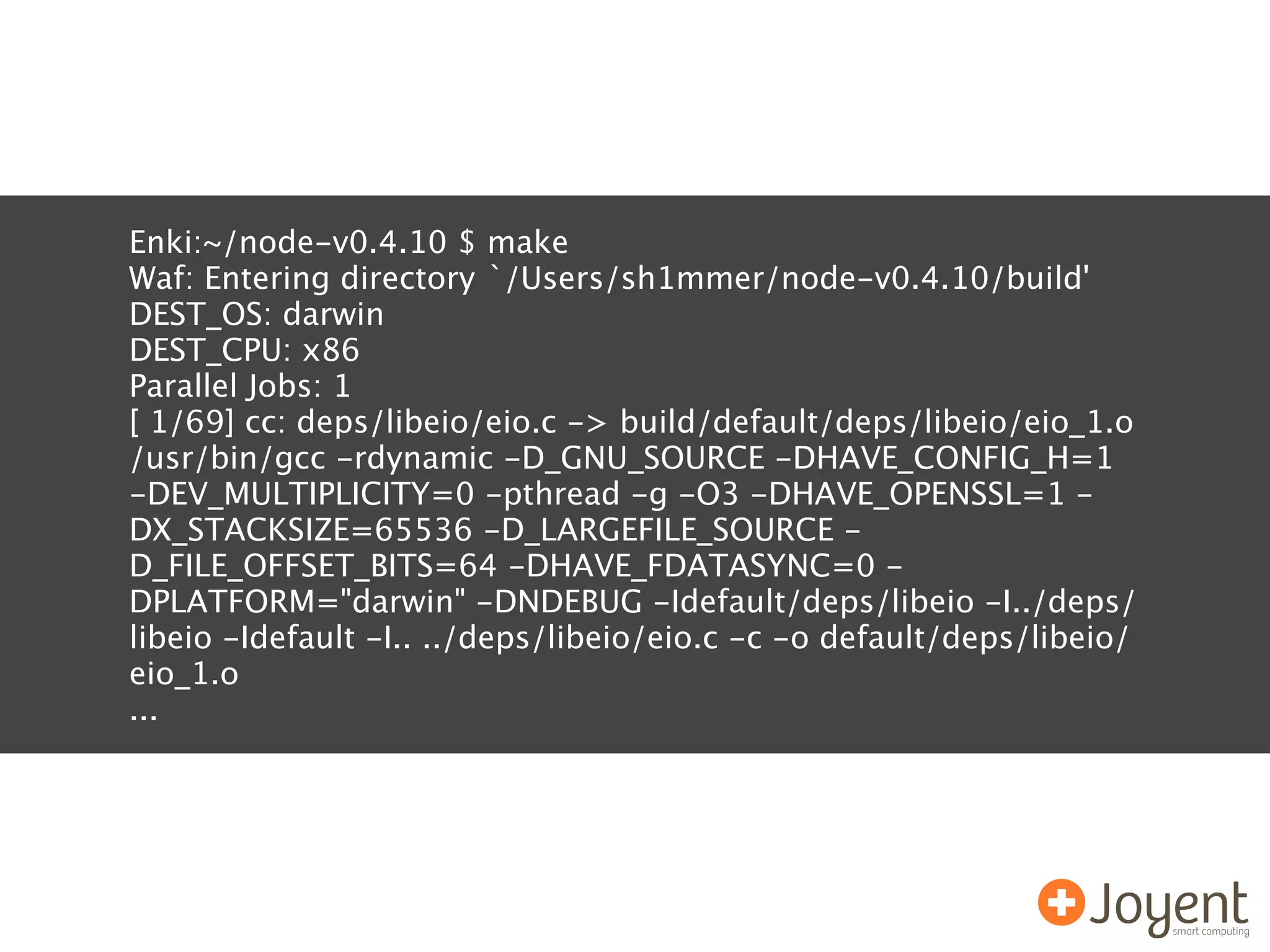 Enki:~/node-v0.4.10 $ make
Waf: Entering directory `/Users/sh1mmer/node-v0.4.10/build'
DEST_OS: darwin
DEST_CPU: x86
Parallel Jobs: 1
[ 1/69] cc: deps/libeio/eio.c -> build/default/deps/libeio/eio_1.o
/usr/bin/gcc -rdynamic -D_GNU_SOURCE -DHAVE_CONFIG_H=1
-DEV_MULTIPLICITY=0 -pthread -g -O3 -DHAVE_OPENSSL=1 -
DX_STACKSIZE=65536 -D_LARGEFILE_SOURCE -
D_FILE_OFFSET_BITS=64 -DHAVE_FDATASYNC=0 -
DPLATFORM="darwin" -DNDEBUG -Idefault/deps/libeio -I../deps/
libeio -Idefault -I.. ../deps/libeio/eio.c -c -o default/deps/libeio/
eio_1.o
...
 