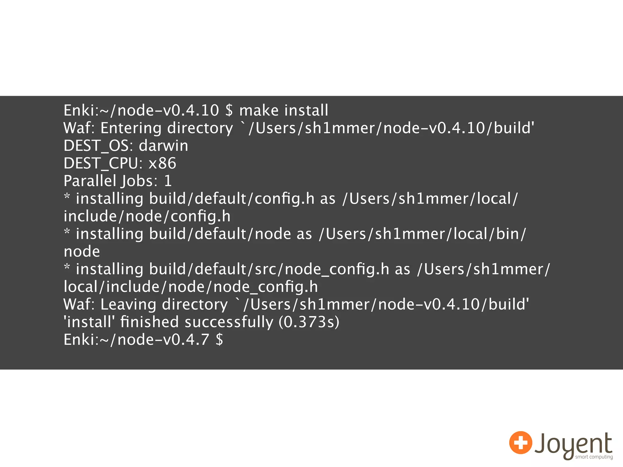 Enki:~/node-v0.4.10 $ make install
Waf: Entering directory `/Users/sh1mmer/node-v0.4.10/build'
DEST_OS: darwin
DEST_CPU: x86
Parallel Jobs: 1
* installing build/default/conﬁg.h as /Users/sh1mmer/local/
include/node/conﬁg.h
* installing build/default/node as /Users/sh1mmer/local/bin/
node
* installing build/default/src/node_conﬁg.h as /Users/sh1mmer/
local/include/node/node_conﬁg.h
Waf: Leaving directory `/Users/sh1mmer/node-v0.4.10/build'
'install' ﬁnished successfully (0.373s)
Enki:~/node-v0.4.7 $
 