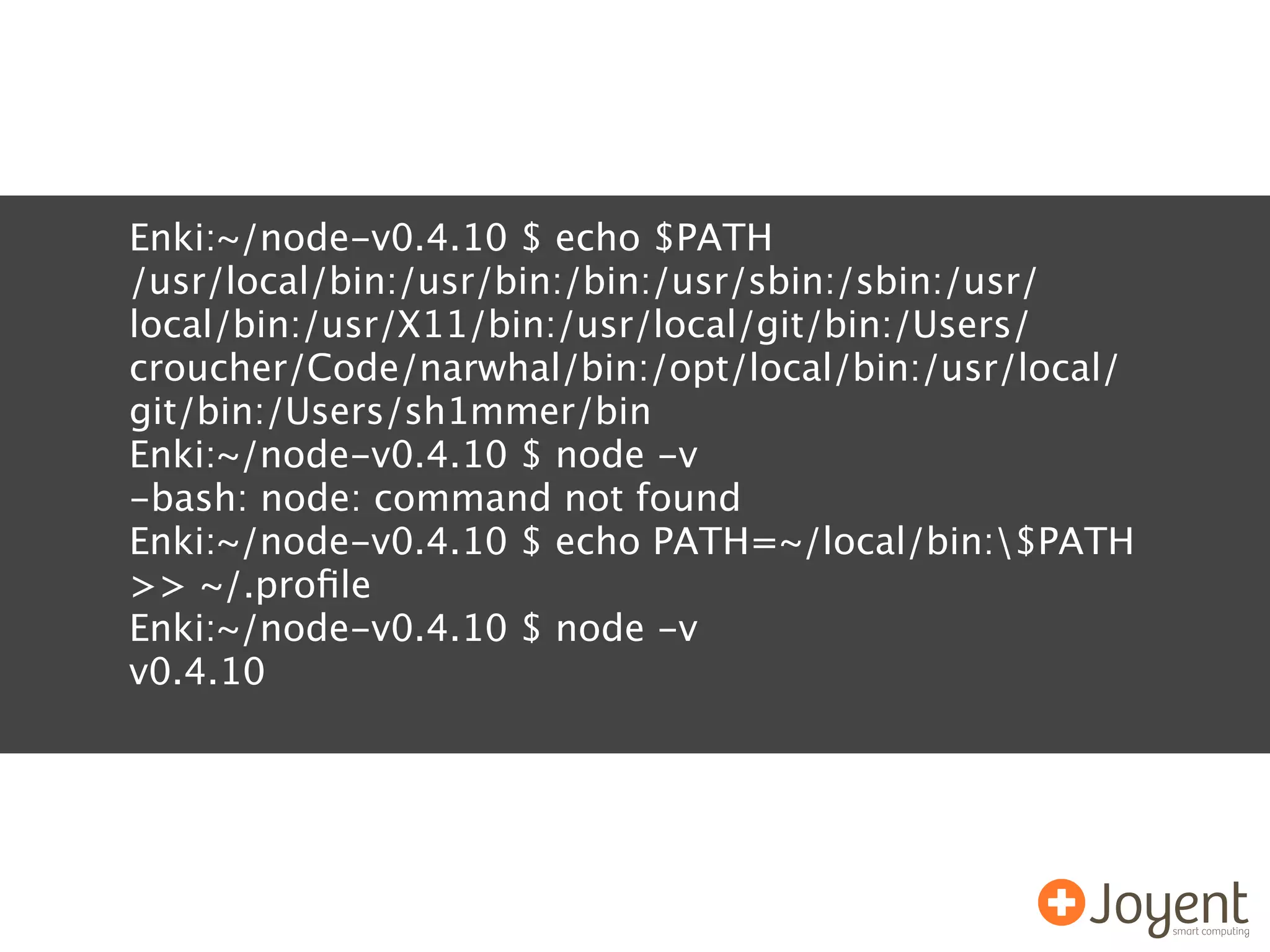 Enki:~/node-v0.4.10 $ echo $PATH
/usr/local/bin:/usr/bin:/bin:/usr/sbin:/sbin:/usr/
local/bin:/usr/X11/bin:/usr/local/git/bin:/Users/
croucher/Code/narwhal/bin:/opt/local/bin:/usr/local/
git/bin:/Users/sh1mmer/bin
Enki:~/node-v0.4.10 $ node -v
-bash: node: command not found
Enki:~/node-v0.4.10 $ echo PATH=~/local/bin:$PATH
>> ~/.proﬁle
Enki:~/node-v0.4.10 $ node -v
v0.4.10
 