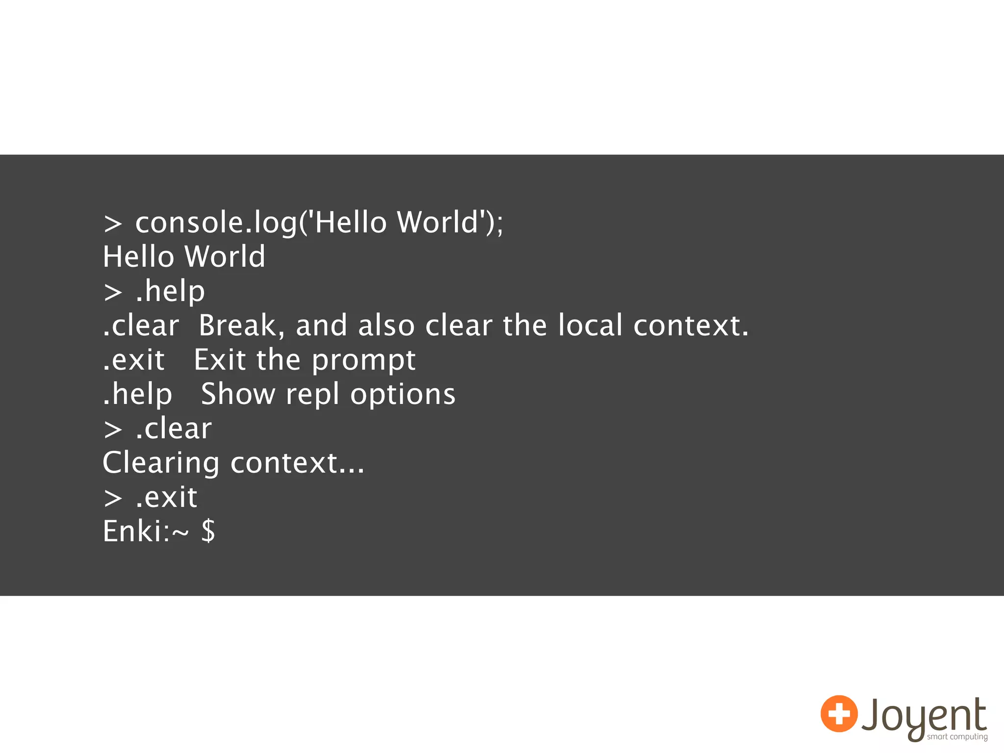 > console.log('Hello World');
Hello World
> .help
.clear Break, and also clear the local context.
.exit Exit the prompt
.help Show repl options
> .clear
Clearing context...
> .exit
Enki:~ $
 