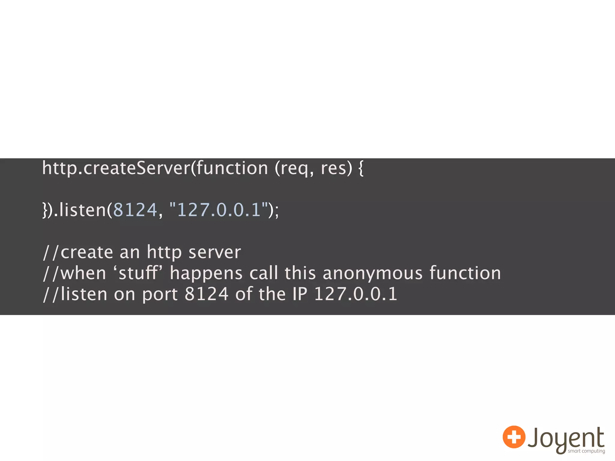 http.createServer(function (req, res) {

}).listen(8124, "127.0.0.1");

//create an http server
//when ‘stuff’ happens call this anonymous function
//listen on port 8124 of the IP 127.0.0.1
 
