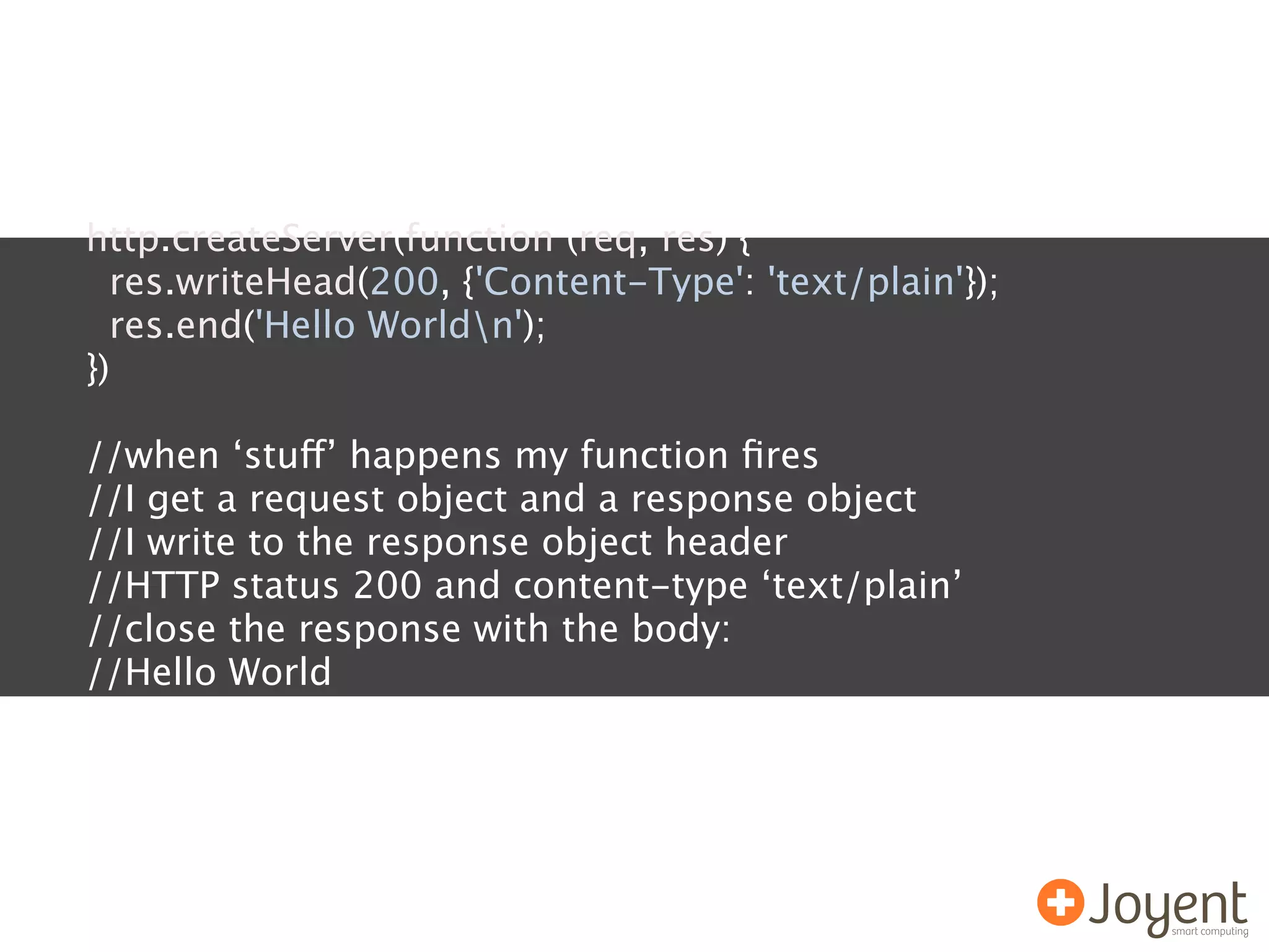 http.createServer(function (req, res) {
  res.writeHead(200, {'Content-Type': 'text/plain'});
  res.end('Hello Worldn');
})

//when ‘stuff’ happens my function ﬁres
//I get a request object and a response object
//I write to the response object header
//HTTP status 200 and content-type ‘text/plain’
//close the response with the body:
//Hello World
 