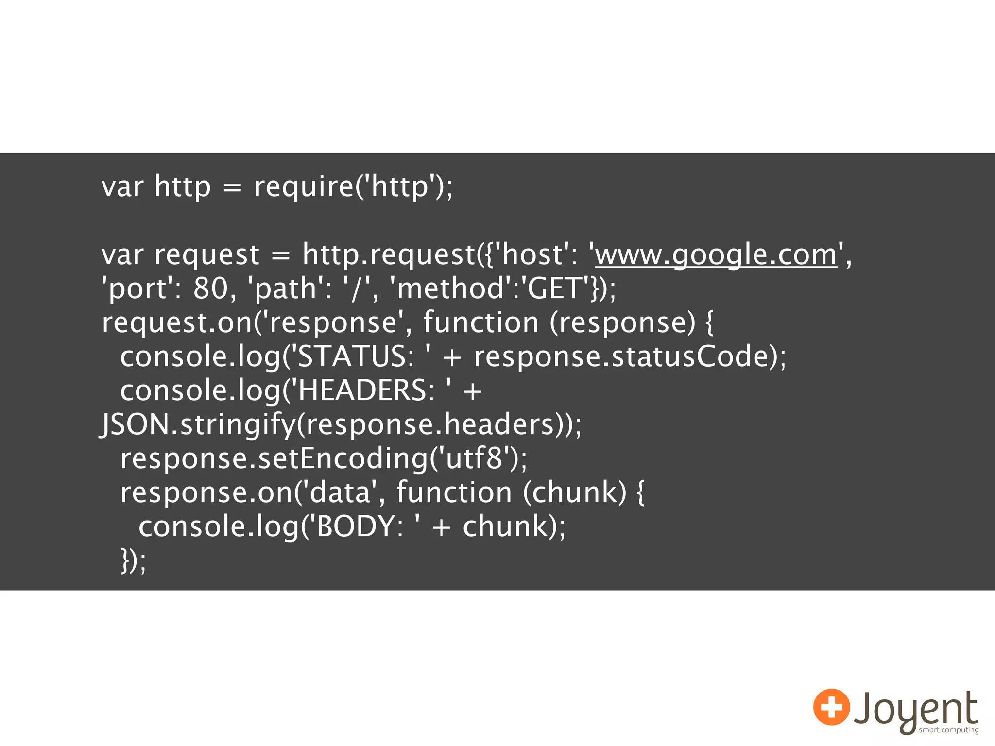 var http = require('http');

var request = http.request({'host': 'www.google.com',
'port': 80, 'path': '/', 'method':'GET'});
request.on('response', function (response) {
  console.log('STATUS: ' + response.statusCode);
  console.log('HEADERS: ' +
JSON.stringify(response.headers));
  response.setEncoding('utf8');
  response.on('data', function (chunk) {
    console.log('BODY: ' + chunk);
  });
 