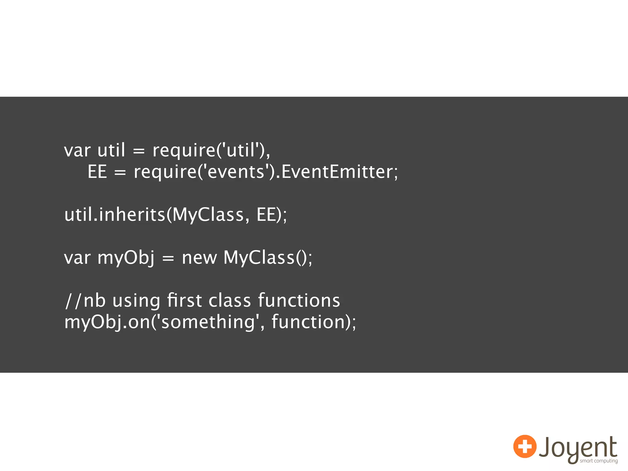 var util = require('util'),
  EE = require('events').EventEmitter;

util.inherits(MyClass, EE);

var myObj = new MyClass();

//nb using ﬁrst class functions
myObj.on('something', function);
 