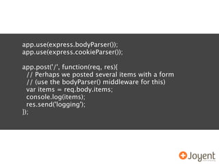 app.use(express.bodyParser());
app.use(express.cookieParser());

app.post('/', function(req, res){
  // Perhaps we posted several items with a form
  // (use the bodyParser() middleware for this)
  var items = req.body.items;
  console.log(items);
  res.send('logging');
});
 
