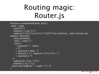 Routing magic:
                Router.js
function normalizePath(path, keys) {
  path = path
   .concat('/?')
   .replace(//(/g, '(?:/')
   .replace(/(/)?(.)?:(w+)(?:((.*?)))?(?)?/g, function(_, slash, format, key,
capture, optional){
     keys.push(key);
     slash = slash || '';
     return ''
      + (optional ? '' : slash)
      + '(?:'
      + (optional ? slash : '')
      + (format || '') + (capture || '([^/]+?)') + ')'
      + (optional || '');
   })
   .replace(/([/.])/g, '$1')
   .replace(/*/g, '(.+)');
  return new RegExp('^' + path + '$', 'i');
}
 