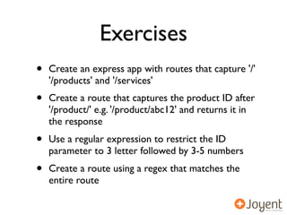 Exercises
•   Create an express app with routes that capture '/'
    '/products' and '/services'
•   Create a route that captures the product ID after
    '/product/' e.g. '/product/abc12' and returns it in
    the response
•   Use a regular expression to restrict the ID
    parameter to 3 letter followed by 3-5 numbers
•   Create a route using a regex that matches the
    entire route
 