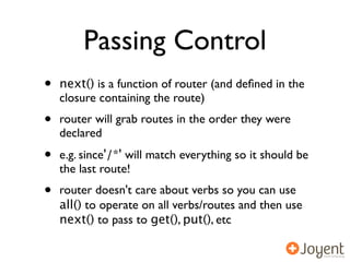 Passing Control
•   next() is a function of router (and deﬁned in the
    closure containing the route)
•   router will grab routes in the order they were
    declared
•   e.g. since'/*' will match everything so it should be
    the last route!
•   router doesn't care about verbs so you can use
    all() to operate on all verbs/routes and then use
    next() to pass to get(), put(), etc
 