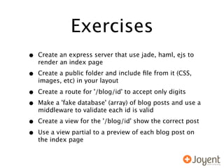 Exercises
•   Create an express server that use jade, haml, ejs to
    render an index page

•   Create a public folder and include ﬁle from it (CSS,
    images, etc) in your layout

•   Create a route for '/blog/id' to accept only digits

•   Make a 'fake database' (array) of blog posts and use a
    middleware to validate each id is valid

•   Create a view for the '/blog/id' show the correct post

•   Use a view partial to a preview of each blog post on
    the index page
 