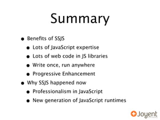 Summary
• Beneﬁts of SSJS
 • Lots of JavaScript expertise
 • Lots of web code in JS libraries
 • Write once, run anywhere
 • Progressive Enhancement
• Why SSJS happened now
 • Professionalism in JavaScript
 • New generation of JavaScript runtimes
 