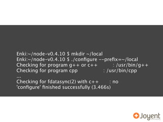 Enki:~/node-v0.4.10 $ mkdir ~/local
Enki:~/node-v0.4.10 $ ./conﬁgure --preﬁx=~/local
Checking for program g++ or c++           : /usr/bin/g++
Checking for program cpp             : /usr/bin/cpp
...
Checking for fdatasync(2) with c++      : no
'conﬁgure' ﬁnished successfully (3.466s)
 