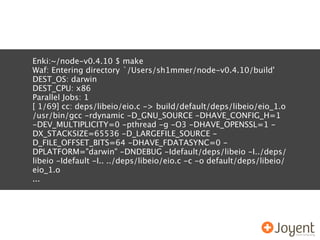 Enki:~/node-v0.4.10 $ make
Waf: Entering directory `/Users/sh1mmer/node-v0.4.10/build'
DEST_OS: darwin
DEST_CPU: x86
Parallel Jobs: 1
[ 1/69] cc: deps/libeio/eio.c -> build/default/deps/libeio/eio_1.o
/usr/bin/gcc -rdynamic -D_GNU_SOURCE -DHAVE_CONFIG_H=1
-DEV_MULTIPLICITY=0 -pthread -g -O3 -DHAVE_OPENSSL=1 -
DX_STACKSIZE=65536 -D_LARGEFILE_SOURCE -
D_FILE_OFFSET_BITS=64 -DHAVE_FDATASYNC=0 -
DPLATFORM="darwin" -DNDEBUG -Idefault/deps/libeio -I../deps/
libeio -Idefault -I.. ../deps/libeio/eio.c -c -o default/deps/libeio/
eio_1.o
...
 