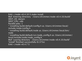 Enki:~/node-v0.4.10 $ make install
Waf: Entering directory `/Users/sh1mmer/node-v0.4.10/build'
DEST_OS: darwin
DEST_CPU: x86
Parallel Jobs: 1
* installing build/default/conﬁg.h as /Users/sh1mmer/local/
include/node/conﬁg.h
* installing build/default/node as /Users/sh1mmer/local/bin/
node
* installing build/default/src/node_conﬁg.h as /Users/sh1mmer/
local/include/node/node_conﬁg.h
Waf: Leaving directory `/Users/sh1mmer/node-v0.4.10/build'
'install' ﬁnished successfully (0.373s)
Enki:~/node-v0.4.7 $
 
