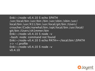 Enki:~/node-v0.4.10 $ echo $PATH
/usr/local/bin:/usr/bin:/bin:/usr/sbin:/sbin:/usr/
local/bin:/usr/X11/bin:/usr/local/git/bin:/Users/
croucher/Code/narwhal/bin:/opt/local/bin:/usr/local/
git/bin:/Users/sh1mmer/bin
Enki:~/node-v0.4.10 $ node -v
-bash: node: command not found
Enki:~/node-v0.4.10 $ echo PATH=~/local/bin:$PATH
>> ~/.proﬁle
Enki:~/node-v0.4.10 $ node -v
v0.4.10
 