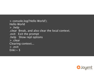 > console.log('Hello World');
Hello World
> .help
.clear Break, and also clear the local context.
.exit Exit the prompt
.help Show repl options
> .clear
Clearing context...
> .exit
Enki:~ $
 
