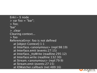 Enki:~ $ node
> var foo = "bar";
> foo;
'bar'
> .clear
Clearing context...
> foo
ReferenceError: foo is not deﬁned
   at [object Context]:1:1
   at Interface.<anonymous> (repl:98:19)
   at Interface.emit (events:27:15)
   at Interface._ttyWrite (readline:295:12)
   at Interface.write (readline:132:30)
   at Stream.<anonymous> (repl:79:9)
   at Stream.emit (events:27:15)
   at IOWatcher.callback (net:489:16)
 
