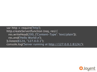 var http = require('http');
http.createServer(function (req, res) {
  res.writeHead(200, {'Content-Type': 'text/plain'});
  res.end('Hello Worldn');
}).listen(8124, "127.0.0.1");
console.log('Server running at http://127.0.0.1:8124/');
 