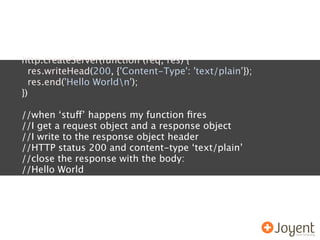 http.createServer(function (req, res) {
  res.writeHead(200, {'Content-Type': 'text/plain'});
  res.end('Hello Worldn');
})

//when ‘stuff’ happens my function ﬁres
//I get a request object and a response object
//I write to the response object header
//HTTP status 200 and content-type ‘text/plain’
//close the response with the body:
//Hello World
 